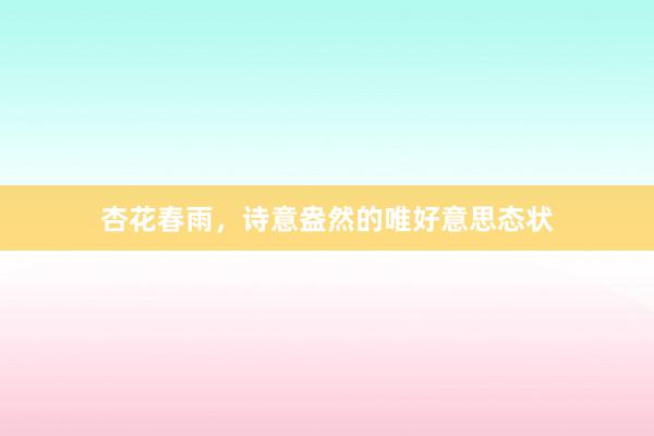杏花春雨，诗意盎然的唯好意思态状